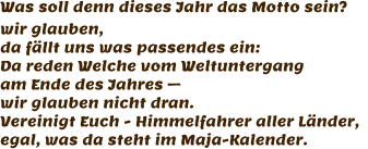 Was soll denn dieses Jahr das Motto sein? wir glauben,  da fällt uns was passendes ein: Da reden Welche vom Weltuntergang am Ende des Jahres –  wir glauben nicht dran. Vereinigt Euch - Himmelfahrer aller Länder,   egal, was da steht im Maja-Kalender.